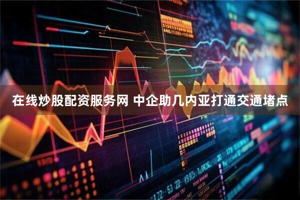 在线炒股配资服务网 中企助几内亚打通交通堵点