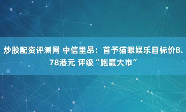 炒股配资评测网 中信里昂：首予猫眼娱乐目标价8.78港元 评级“跑赢大市”