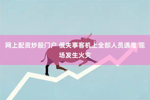 网上配资炒股门户 俄失事客机上全部人员遇难 现场发生火灾