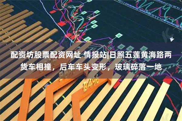 配资坊股票配资网址 情报站|日照五莲黄海路两货车相撞，后车车头变形，玻璃碎落一地