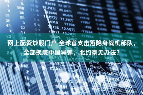 网上配资炒股门户 全球首支击落隐身战机部队，全部换装中国导弹，北约毫无办法？