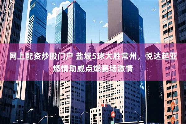 网上配资炒股门户 盐城5球大胜常州，悦达起亚燃情助威点燃赛场激情
