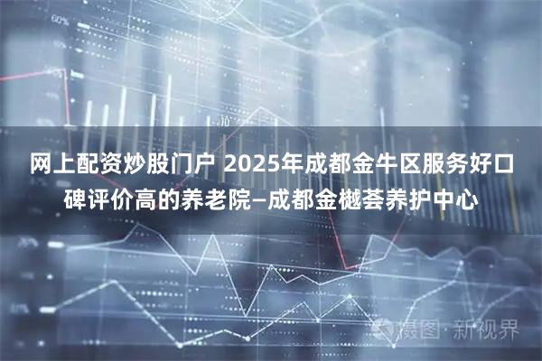 网上配资炒股门户 2025年成都金牛区服务好口碑评价高的养老院—成都金樾荟养护中心