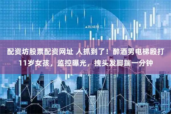 配资坊股票配资网址 人抓到了！醉酒男电梯殴打11岁女孩，监控曝光，拽头发脚踹一分钟