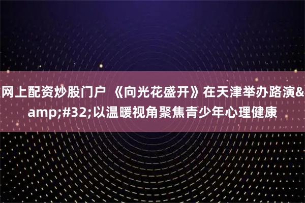 网上配资炒股门户 《向光花盛开》在天津举办路演 以温暖视角聚焦青少年心理健康