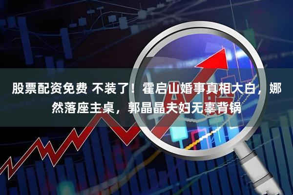 股票配资免费 不装了！霍启山婚事真相大白，娜然落座主桌，郭晶晶夫妇无辜背锅