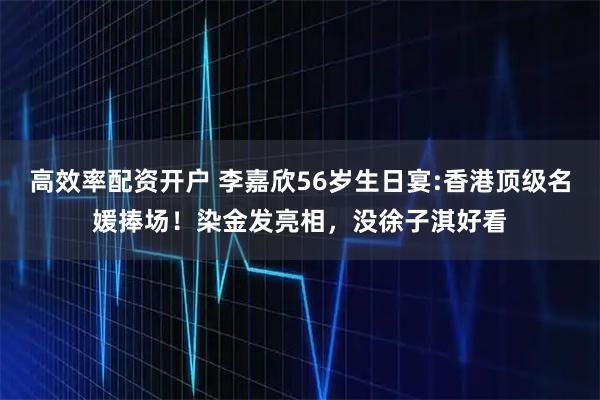 高效率配资开户 李嘉欣56岁生日宴:香港顶级名媛捧场！染金发亮相，没徐子淇好看