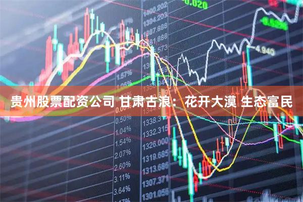 贵州股票配资公司 甘肃古浪：花开大漠 生态富民