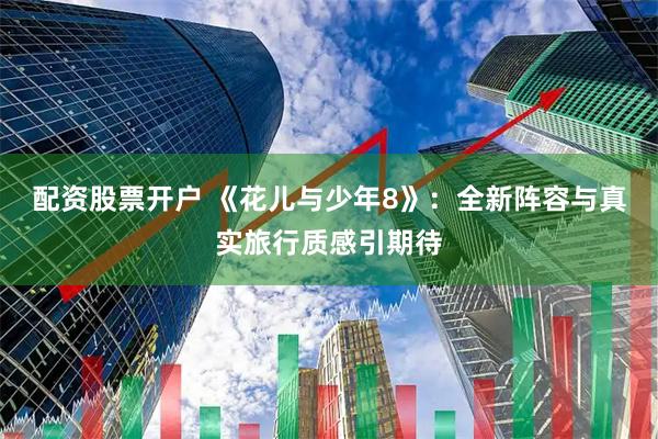 配资股票开户 《花儿与少年8》：全新阵容与真实旅行质感引期待
