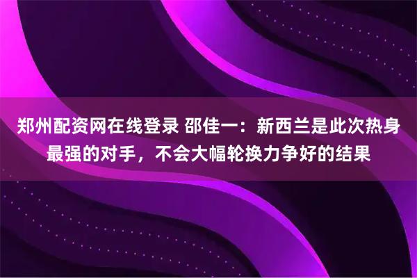 郑州配资网在线登录 邵佳一：新西兰是此次热身最强的对手，不会大幅轮换力争好的结果