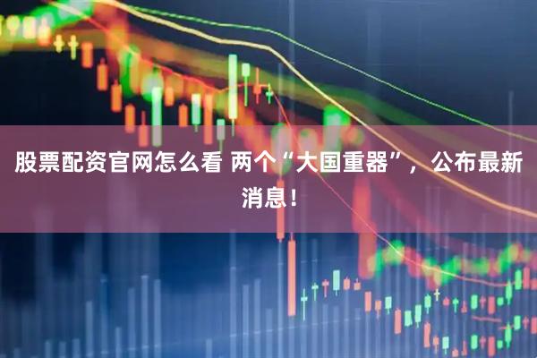 股票配资官网怎么看 两个“大国重器”，公布最新消息！
